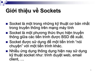 Giới thiệu về Sockets

 Socket là một trong những kỹ thuật cơ bản nhất
 trong truyền thông trên mạng máy tính
 Socket là một phương thức thực hiện truyền
 thông giữa các tiến trình được BSD đề xuất.
 Socket được sử dụng để một tiến trình “nói
 chuyện” với một tiến trình khác.
 Nhiều ứng dụng thông dụng hiện nay sử dụng
 kỹ thuật socket như: trình duyệt web, email
 client, …

                                                  4
 