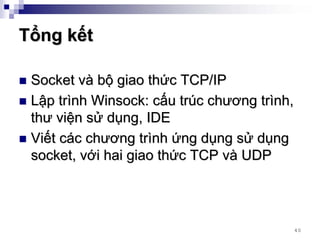 Tổng kết

 Socket và bộ giao thức TCP/IP
 Lập trình Winsock: cấu trúc chương trình,
 thư viện sử dụng, IDE
 Viết các chương trình ứng dụng sử dụng
 socket, với hai giao thức TCP và UDP




                                         40
 