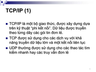 TCP/IP (1)

 TCP/IP là một bộ giao thức, được xây dựng dựa
 trên kỹ thuật “phi kết nối”. Dữ liệu được truyền
 theo từng dãy các gói tin đơn lẻ.
 TCP được sử dụng cho các dịch vụ với khả
 năng truyền dữ liệu lớn và một kết nối liên tục
 UDP thường được sử dụng cho các thao tác tìm
 kiếm nhanh hay các truy vấn đơn lẻ



                                                7
 