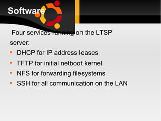 Software Four services running on the LTSP server: DHCP for IP address leases TFTP for initial netboot kernel NFS for forwarding filesystems SSH for all communication on the LAN 