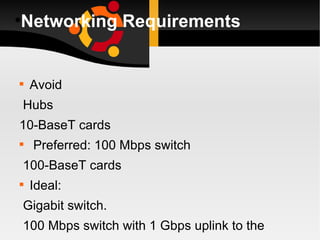 Networking Requirements Avoid Hubs 10-BaseT cards Preferred: 100 Mbps switch 100-BaseT cards Ideal: Gigabit switch. 100 Mbps switch with 1 Gbps uplink to the LTSP server. 