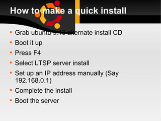 How to make a quick install Grab ubuntu 9.10 alternate install CD Boot it up  Press F4 Select LTSP server install Set up an IP address manually (Say 192.168.0.1) Complete the install Boot the server  