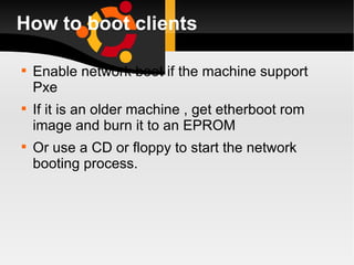 How to boot clients Enable network boot if the machine support Pxe If it is an older machine , get etherboot rom image and burn it to an EPROM  Or use a CD or floppy to start the network booting process. 