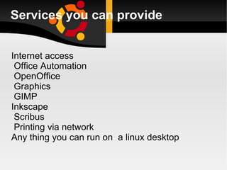 Services you can provide Internet access Office Automation OpenOffice Graphics GIMP Inkscape Scribus Printing via network  Any thing you can run on  a linux desktop 