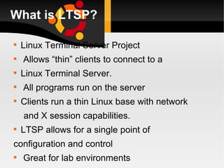What is LTSP? Linux Terminal Server Project Allows “thin” clients to connect to a Linux Terminal Server. All programs run on the server Clients run a thin Linux base with network and X session capabilities. LTSP allows for a single point of configuration and control Great for lab environments 