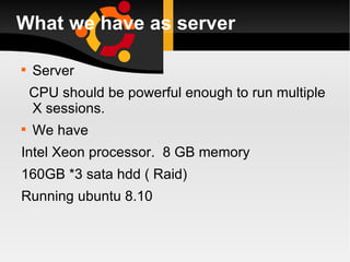 What we have as server Server CPU should be powerful enough to run multiple X sessions. We have  Intel Xeon processor.  8 GB memory  160GB *3 sata hdd ( Raid) Running ubuntu 8.10 