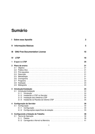 Sumário
I Sobre essa Apostila 3
II Informações Básicas 5
III GNU Free Documentation License 10
IV LTSP 19
1 O que é o LTSP 20
2 Plano de ensino 21
2.1 Objetivo . . . . . . . . . . . . . . . . . . . . . . . . . . . . . . . . . . . . . . . . . . . 21
2.2 Público Alvo . . . . . . . . . . . . . . . . . . . . . . . . . . . . . . . . . . . . . . . . . 21
2.3 Pré-requisitos . . . . . . . . . . . . . . . . . . . . . . . . . . . . . . . . . . . . . . . . 21
2.4 Descrição . . . . . . . . . . . . . . . . . . . . . . . . . . . . . . . . . . . . . . . . . . 21
2.5 Metodologia . . . . . . . . . . . . . . . . . . . . . . . . . . . . . . . . . . . . . . . . . 21
2.6 Cronograma . . . . . . . . . . . . . . . . . . . . . . . . . . . . . . . . . . . . . . . . 21
2.7 Programa . . . . . . . . . . . . . . . . . . . . . . . . . . . . . . . . . . . . . . . . . . 22
2.8 Avaliação . . . . . . . . . . . . . . . . . . . . . . . . . . . . . . . . . . . . . . . . . . 23
2.9 Bibliograﬁa . . . . . . . . . . . . . . . . . . . . . . . . . . . . . . . . . . . . . . . . . 23
3 Introdução/Instalação 24
3.1 Introdução/Instalação . . . . . . . . . . . . . . . . . . . . . . . . . . . . . . . . . . . 24
3.1.1 Introdução . . . . . . . . . . . . . . . . . . . . . . . . . . . . . . . . . . . . . 24
3.1.2 Instalando o LTSP no Servidor . . . . . . . . . . . . . . . . . . . . . . . . . . 25
3.1.3 Instalação dos Utilitários LTSP . . . . . . . . . . . . . . . . . . . . . . . . . . 25
3.1.4 Instalando os Pacotes do Cliente LTSP . . . . . . . . . . . . . . . . . . . . . 26
4 Conﬁguração do Servidor 30
4.1 Conﬁguração . . . . . . . . . . . . . . . . . . . . . . . . . . . . . . . . . . . . . . . . 30
4.1.1 Conﬁguração . . . . . . . . . . . . . . . . . . . . . . . . . . . . . . . . . . . . 30
4.1.2 Conﬁgurações especíﬁcas da estação . . . . . . . . . . . . . . . . . . . . . . 33
5 Conﬁgurando a Estação de Trabalho 38
5.1 Teoria da Operação . . . . . . . . . . . . . . . . . . . . . . . . . . . . . . . . . . . . 38
5.1.1 Passos . . . . . . . . . . . . . . . . . . . . . . . . . . . . . . . . . . . . . . . 38
5.1.2 Carregando o Kernel na Memória . . . . . . . . . . . . . . . . . . . . . . . . 41
1
 