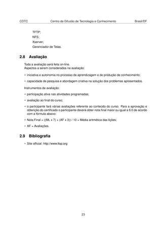 CDTC Centro de Difusão de Tecnologia e Conhecimento Brasil/DF
TFTP;
NFS;
Xserver;
Gerenciador de Telas.
2.8 Avaliação
Toda a avaliação será feita on-line.
Aspectos a serem considerados na avaliação:
• iniciativa e autonomia no processo de aprendizagem e de produção de conhecimento;
• capacidade de pesquisa e abordagem criativa na solução dos problemas apresentados.
Instrumentos de avaliação:
• participação ativa nas atividades programadas;
• avaliação ao ﬁnal do curso;
• o participante fará várias avaliações referente ao conteúdo do curso. Para a aprovação e
obtenção do certiﬁcado o participante deverá obter nota ﬁnal maior ou igual a 6.0 de acordo
com a fórmula abaixo:
• Nota Final = ((ML x 7) + (AF x 3)) / 10 = Média aritmética das lições;
• AF = Avaliações.
2.9 Bibliograﬁa
• Site ofﬁcial: http://www.ltsp.org
23
 