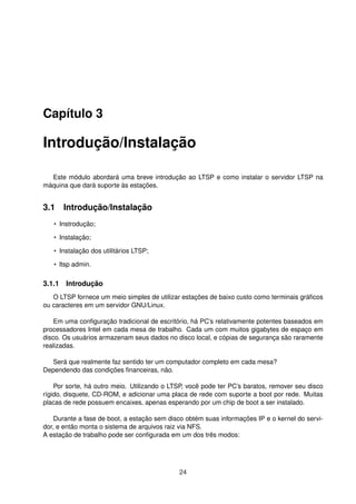 Capítulo 3
Introdução/Instalação
Este módulo abordará uma breve introdução ao LTSP e como instalar o servidor LTSP na
máquina que dará suporte às estações.
3.1 Introdução/Instalação
• Instrodução;
• Instalação;
• Instalação dos utilitários LTSP;
• ltsp admin.
3.1.1 Introdução
O LTSP fornece um meio simples de utilizar estações de baixo custo como terminais gráﬁcos
ou caracteres em um servidor GNU/Linux.
Em uma conﬁguração tradicional de escritório, há PC’s relativamente potentes baseados em
processadores Intel em cada mesa de trabalho. Cada um com muitos gigabytes de espaço em
disco. Os usuários armazenam seus dados no disco local, e cópias de segurança são raramente
realizadas.
Será que realmente faz sentido ter um computador completo em cada mesa?
Dependendo das condições ﬁnanceiras, não.
Por sorte, há outro meio. Utilizando o LTSP, você pode ter PC’s baratos, remover seu disco
rígido, disquete, CD-ROM, e adicionar uma placa de rede com suporte a boot por rede. Muitas
placas de rede possuem encaixes, apenas esperando por um chip de boot a ser instalado.
Durante a fase de boot, a estação sem disco obtém suas informações IP e o kernel do servi-
dor, e então monta o sistema de arquivos raiz via NFS.
A estação de trabalho pode ser conﬁgurada em um dos três modos:
24
 