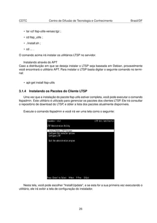 CDTC Centro de Difusão de Tecnologia e Conhecimento Brasil/DF
• tar xzf ltsp-utils-versao.tgz ;
• cd ltsp_utils ;
• ./install.sh ;
• cd ... .
O comando acima irá instalar os utilitários LTSP no servidor.
Instalando através do APT
Caso a distribuição em que se deseja instalar o LTSP seja baseada em Debian, provavelmente
você encontrará o utilitário APT. Para instalar o LTSP basta digitar o seguinte comando no termi-
nal:
• apt-get install ltsp-utils
3.1.4 Instalando os Pacotes do Cliente LTSP
Uma vez que a instalação do pacote ltsp-utils estiver completa, você pode executar o comando
ltspadmin. Este utilitário é utilizado para gerenciar os pacotes dos clientes LTSP. Ele irá consultar
o repositório de download do LTSP, e obter a lista dos pacotes atualmente disponíveis.
Execute o comando ltspadmin e você irá ver uma tela como o seguinte:
Nesta tela, você pode escolher "Install/Update", e se esta for a sua primeira vez executando o
utilitário, ele irá exibir a tela de conﬁguração do instalador.
26
 