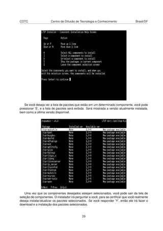 CDTC Centro de Difusão de Tecnologia e Conhecimento Brasil/DF
Se você deseja ver a lista de pacotes que estão em um determinado componente, você pode
pressionar ’S’, e a lista de pacotes será exibida. Será mostrada a versão atualmente instalada,
bem como a última versão disponível.
Uma vez que os componentes desejados estejam selecionados, você pode sair da tela de
seleção de componentes. O instalador irá perguntar a você, para se certiﬁcar que você realmente
deseja instalar/atualizar os pacotes selecionados. Se você responder ’Y’, então ele irá fazer o
download e a instalação dos pacotes selecionados.
29
 
