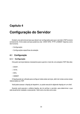 Capítulo 4
Conﬁguração do Servidor
Existem uma série de serviços que devem ser conﬁgurados para que o servidor LTSP funcione
corretamente. Entre estes serviços podemos citar: DHCP, NFS, TFTP e XDMCP. Vejamos como
isto funciona.
• Conﬁguração;
• Conﬁgurações especíﬁcas da estação.
4.1 Conﬁguração
4.1.1 Conﬁguração
Há quatro serviços básicos necessários para suportar o boot de uma estação LTSP. São eles:
• DHCP;
• TFTP;
• NFS;
• XDMCP.
O ltspcfg pode ser utilizado para conﬁgurar todos estes serviços, além de muitas outras coisas
relacionadas ao LTSP.
Você pode acessar o ltspcfg do ltspadmin, ou pode executá-lo digitando ltspcfg em um shell.
Quando você executar o utilitário ltspcfg, ele irá veriﬁcar o servidor, para determinar o que
está atualmente instalado e executando. Você verá uma tela como esta:
30
 