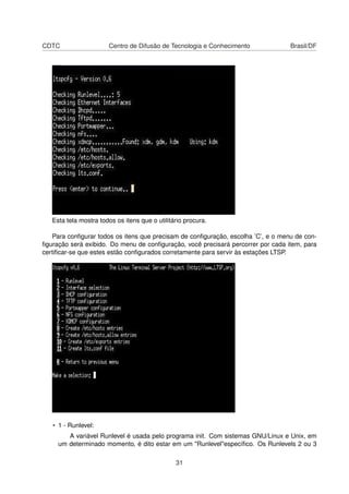 CDTC Centro de Difusão de Tecnologia e Conhecimento Brasil/DF
Esta tela mostra todos os itens que o utilitário procura.
Para conﬁgurar todos os itens que precisam de conﬁguração, escolha ’C’, e o menu de con-
ﬁguração será exibido. Do menu de conﬁguração, você precisará percorrer por cada item, para
certiﬁcar-se que estes estão conﬁgurados corretamente para servir às estações LTSP.
• 1 - Runlevel:
A variável Runlevel é usada pelo programa init. Com sistemas GNU/Linux e Unix, em
um determinado momento, é dito estar em um "Runlevel"especíﬁco. Os Runlevels 2 ou 3
31
 