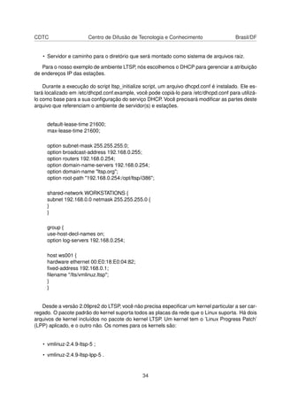 CDTC Centro de Difusão de Tecnologia e Conhecimento Brasil/DF
• Servidor e caminho para o diretório que será montado como sistema de arquivos raiz.
Para o nosso exemplo de ambiente LTSP, nós escolhemos o DHCP para gerenciar a atribuição
de endereços IP das estações.
Durante a execução do script ltsp_initialize script, um arquivo dhcpd.conf é instalado. Ele es-
tará localizado em /etc/dhcpd.conf.example, você pode copiá-lo para /etc/dhcpd.conf para utilizá-
lo como base para a sua conﬁguração do serviço DHCP. Você precisará modiﬁcar as partes deste
arquivo que referenciam o ambiente de servidor(s) e estações.
default-lease-time 21600;
max-lease-time 21600;
option subnet-mask 255.255.255.0;
option broadcast-address 192.168.0.255;
option routers 192.168.0.254;
option domain-name-servers 192.168.0.254;
option domain-name "ltsp.org";
option root-path "192.168.0.254:/opt/ltsp/i386";
shared-network WORKSTATIONS {
subnet 192.168.0.0 netmask 255.255.255.0 {
}
}
group {
use-host-decl-names on;
option log-servers 192.168.0.254;
host ws001 {
hardware ethernet 00:E0:18:E0:04:82;
ﬁxed-address 192.168.0.1;
ﬁlename "/lts/vmlinuz.ltsp";
}
}
Desde a versão 2.09pre2 do LTSP, você não precisa especiﬁcar um kernel particular a ser car-
regado. O pacote padrão do kernel suporta todos as placas da rede que o Linux suporta. Há dois
arquivos de kernel incluídos no pacote do kernel LTSP. Um kernel tem o ’Linux Progress Patch’
(LPP) aplicado, e o outro não. Os nomes para os kernels são:
• vmlinuz-2.4.9-ltsp-5 ;
• vmlinuz-2.4.9-ltsp-lpp-5 .
34
 