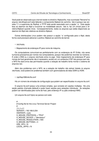 CDTC Centro de Difusão de Tecnologia e Conhecimento Brasil/DF
Você pode ter observado que o kernel reside no diretório /tftpboot/lts, mas na entrada "ﬁlename"no
arquivo /etc/dhcpd.conf está faltando o componente tftpboot do caminho. Isto é porque nas ver-
sões 7,1 e superiores do Redhat, o TFTP está sendo executado com a opção ’-s’. Esta opção
leva ao daemon do tftpd a funcionar na modalidade secure. Isto é, faz um chroot para o di-
retório/tftpboot quando inicia. Conseqüentemente, todos os arquivos que estão disponíveis ao
daemon do tftpd são relativos ao diretório tftpboot.
Outras distribuições Linux podem não possuir a opção ’-s’ conﬁgurada para o tftpd, desta
forma você precisará adicionar o preﬁxo /tftpboot ao caminho do kernel.
• /etc/hosts;
• Mapeamento de endereços IP para nome de máquina.
Os computadores comunicam-se perfeitamente com os endereços do IP. Então, nós seres
humanos precisamos por nomes nos computadores, porque não podemos recordar os números.
É onde o DNS ou o arquivo /etc/hosts entra no jogo. Este mapeamento de endereços IP para
nomes de host geralmente não é necessário, exceto em um ambiente LTSP. Isto porque sem ele,
o NFS lhe dará erros das permissões quando a estação de trabalho tenta montar o sistema de
arquivos raiz.
Além dos problemas com o NFS, se a estação de trabalho não estiver listada no arquivo
/etc/hosts, você poderá ter problemas também com gerenciadores de telas GDM ou KDM.
• /opt/ltsp/i386/etc/lts.conf
Há um número de entradas de conﬁguração que podem ser especiﬁcadas no arquivo lts.conf.
O arquivo lts.conf possui uma sintaxe simples, que consiste em seções múltiplas. Há uma
seção padrão chamada [default] e pode haver seções para estações individuais. As estações
podem ser identiﬁcadas pelo nome de host, pelo endereço IP ou pelo endereço MAC.
Um arquivo lts.conf típico se parece com este:
#
# Conﬁg ﬁle for the Linux Terminal Server Project
#
[Default]
SERVER = 192.168.0.254
XSERVER = auto
X_MOUSE_PROTOCOL = "PS/2"
X_MOUSE_DEVICE = "/dev/psaux"
X_MOUSE_RESOLUTION = 400
X_MOUSE_BUTTONS = 3
USE_XFS = N
LOCAL_APPS = N
35
 