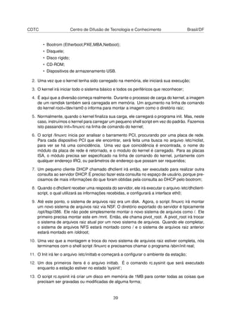CDTC Centro de Difusão de Tecnologia e Conhecimento Brasil/DF
• Bootrom (Etherboot,PXE,MBA,Netboot);
• Disquete;
• Disco rígido;
• CD-ROM;
• Dispositivos de armazenamento USB.
2. Uma vez que o kernel tenha sido carregado na memória, ele iniciará sua execução;
3. O kernel irá iniciar todo o sistema básico e todos os periféricos que reconhecer;
4. É aqui que a diversão começa realmente. Durante o processo de carga do kernel, a imagem
de um ramdisk também será carregada em memória. Um argumento na linha de comando
do kernel root=/dev/ram0 o informa para montar a imagem como o diretório raiz;
5. Normalmente, quando o kernel ﬁnaliza sua carga, ele carregará o programa init. Mas, neste
caso, instruímos o kernel para carregar um pequeno shell script em vez do padrão. Fazemos
isto passando init=/linuxrc na linha de comando do kernel;
6. O script /linuxrc inicia por analisar o barramento PCI, procurando por uma placa de rede.
Para cada dispositivo PCI que ele encontrar, será feita uma busca no arquivo /etc/niclist,
para ver se há uma coincidência. Uma vez que coincidência é encontrada, o nome do
módulo da placa de rede é retornado, e o modulo do kernel é carregado. Para as placas
ISA, o módulo precisa ser especiﬁcado na linha de comando do kernel, juntamente com
qualquer endereço IRQ, ou parâmetros de endereço que possam ser requeridos;
7. Um pequeno cliente DHCP chamado dhclient irá então, ser executado para realizar outra
consulta ao servidor DHCP. É preciso fazer esta consulta no espaço de usuário, porque pre-
cisamos de mais informações do que foram obtidas pela consulta ao DHCP pelo bootrom;
8. Quando o dhclient receber uma resposta do servidor, ele irá executar o arquivo /etc/dhclient-
script, o qual utilizará as informações recebidas, e conﬁgurará a interface eth0;
9. Até este ponto, o sistema de arquivos raiz era um disk. Agora, o script /linuxrc irá montar
um novo sistema de arquivos raiz via NSF. O diretório exportado do servidor é tipicamente
/opt/ltsp/i386. Ele não pode simplesmente montar o novo sistema de arquivos como /. Ele
primeiro precisa montar este em /mnt. Então, ele chama pivot_root. A pivot_root irá trocar
o sistema de arquivos raiz atual por um novo sistema de arquivos. Quando ele completar,
o sistema de arquivos NFS estará montado como / e o sistema de arquivos raiz anterior
estará montado em /oldroot;
10. Uma vez que a montagem e troca do novo sistema de arquivos raiz estiver completa, nós
terminamos com o shell script /linuxrc e precisamos chamar o programa /sbin/init real;
11. O Init irá ler o arquivo /etc/inittab e começará a conﬁgurar o ambiente da estação;
12. Um dos primeiros ítens é o arquivo inittab. É o comando rc.sysinit que será executado
enquanto a estação estiver no estado ’sysinit’;
13. O script rc.sysinit irá criar um disco em memória de 1MB para conter todas as coisas que
precisam ser gravadas ou modiﬁcadas de alguma forma;
39
 