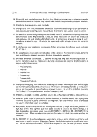 CDTC Centro de Difusão de Tecnologia e Conhecimento Brasil/DF
14. O ramdisk será montado como o diretório /tmp. Qualquer arquivo que precisa ser gravado,
existirá atualmente no diretório /tmp haverá links simbólicos apontando para estes arquivos;
15. O sistema de arquivo /proc está montado;
16. O arquivo lts.conf será processado, e todos os parâmetros neste arquivo que pertencem a
esta estação, serão conﬁgurados nas variáveis de ambiente para uso do script rc.sysinit;
17. Se a estação estiver conﬁgurada para usar SWAP via NFS, o diretório /var/opt/ltsp/swapﬁles
será montado como /tmp/swapﬁles. Então, se ainda não existir um arquivo de swap para
esta estação, ele será criado automaticamente. O tamanho do arquivo de swap é conﬁ-
gurado no arquivo lts.conf . O arquivo de swap será então ativado, através do comando
swapon;
18. A interface de rede loopback é conﬁgurada. Esta é a interface de rede que usa o endereço
IP 127.0.0.1. ;
19. Se as aplicações locais estiverem ativadas, então o diretório /home será montado, de forma
que as aplicações possam acessar o diretório pessoal dos usuários;
20. Diversos diretórios são criados. O sistema de arquivos /tmp para manter alguns dos ar-
quivos transitórios que são necessários durante a execução do sistema. Diretórios como a
seguir serão todos criados:
• /tmp/compiled;
• /tmp/var;
• /tmp/var/run;
• /tmp/var/log;
• /tmp/var/lock;
• /tmp/var/lock/subsys.
21. O arquivo /tmp/syslog.conf será criado. Este arquivo conterá informações com a localização
do daemon syslogd o qual irá armazenar as informações enviadas pela rede. O computador
com o serviço syslog é especiﬁcado no arquivo lts.conf. Há um link simbólico chamado
/etc/syslog.conf que aponta para o arquivo /tmp/syslog.conf;
22. O daemon syslogd é iniciado, usando o arquivo de conﬁgurações criado no passo anterior;
23. Uma vez que o script rc.sysinit script estiver concluído, o controle retorna para o programa
/sbin/init, o qual irá mudar o runlevel de sysinit para 5. Isto fará com que todas as entradas
no arquivo /etc/inittab sejam executadas;
24. Por padrão, haverá uma entrada no inittab para executar o script /etc/screen_session no
tty1, tty2 e tty3. Isto signiﬁca que você pode executar 3 sessões ao mesmo tempo, e o
tipo da sessão e controlado pelas variáveis SCREEN_01, SCREEN_02 e SCREEN_03 no
arquivo lts.conf . Mais entradas podem ser conﬁguradas no inittab para mais sessões, se
desejado;
25. Se SCREEN_01 é conﬁgurada para o valor startx, então, o script /etc/screen.d/startx será
executado, o qual irá lançar o X Windows System, dando-lhe uma interface gráﬁca de usuá-
rio. Há um parâmetro chamado XSERVER no arquivo lts.conf, Se este parâmetro estiver
40
 