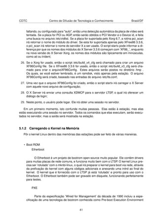 CDTC Centro de Difusão de Tecnologia e Conhecimento Brasil/DF
faltando, ou conﬁgurado para "auto", então uma detecção automática da placa de vídeo será
tentada. Se a placa for PCI ou AGP, então serão obtidos o PCI Vendor e o Device id, e feita
uma busca no arquivo /etc/vidlist. Se a placa for suportada pelo Xorg 6.7, a rotina pci_scan
irá retornar o nome do módulo do driver. Se esta for suportada apenas pelo XFree86 3.3.6,
o pci_scan irá retornar o nome do servidor X a ser usado. O script startx pode informar a di-
ferença por que os nomes dos módulos do X Server 3.3.6 começam com ’XF86_’, enquanto
na nova versão do X Server Xorg, os nomes dos módulos são tipicamente em minúsculas,
como ati ou trident;
26. Se o Xorg for usado, então o script /etc/build_x4_cfg será chamado para criar um arquivo
XF86Conﬁg ﬁle. Se o XFree86 3.3.6 for usado, então o script /etc/build_x3_cfg será cha-
mado para criar o arquivoXF86Conﬁg. Estes arquivos serão postos no diretório /tmp .
Os quais, se você estiver lembrado, é um ramdisk, visto apenas pela estação. O arquivo
XF86Conﬁg será criado, baseado nas entradas do arquivo /etc/lts.conf;
27. Uma vez que o arquivo XF86Conﬁg foi criado, então o script startx irá carregar o X Server
com aquele novo arquivo de conﬁguração;
28. O X Server irá enviar uma consulta XDMCP para o servidor LTSP, o qual irá oferecer um
diálogo de login;
29. Neste ponto, o usuário pode logar. Ele irá obter uma sessão no servidor.
Em um primeiro momento, isto confunde muitas pessoas. Elas estão à estação, mas elas
estão executando uma sessão no servidor. Todos os comandos que elas executam, serão execu-
tados no servidor, mas a saída será mostrada na estação.
5.1.2 Carregando o Kernel na Memória
Pôr o kernel Linux dentro das memórias das estações pode ser feito de várias maneiras.
• Boot ROM
Etherboot
O Etherboot é um projeto de bootrom open-source muito popular. Ele contém drivers
para muitas placas de rede comuns, e funciona muito bem com o LTSP. O kernel Linux pre-
cisa ser ’rotulado’ com o mknbi-linux, o qual irá preparar o kernel para boot via rede, através
da preﬁxação do kernel com alguns códigos adicionais e anexando uma initrd ao ﬁnal do
kernel. O kernel que é fornecido com o LTSP já está ’rotulado’ e pronto para uso com o
Etherboot. O Etherboot também pode ser gravado em disquete, funcionando perfeitamente
para testes.
PXE
Parte da especiﬁcação ’Wired for Management’ da década de 1990 incluiu a espe-
ciﬁcação de uma tecnologia de bootrom conhecida como Pre-boot Execution Environment
41
 