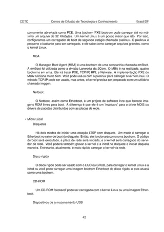 CDTC Centro de Difusão de Tecnologia e Conhecimento Brasil/DF
comumente abreviada como PXE. Uma bootrom PXE bootrom pode carregar até no má-
ximo um arquivo de 32 Kilobytes. Um kernel Linux é um pouco maior que isto. Por isso,
conﬁguramos um carregador de boot de segundo estágio chamado pxelinux. O pxelinux é
pequeno o bastante para ser carregado, e ele sabe como carregar arquivos grandes, como
o kernel Linux.
MBA
O Managed Boot Agent (MBA) é uma bootrom de uma companhia chamada emBoot.
A emBoot foi utilizada como a divisão Lanworks da 3Com. O MBA é na realidade, quatro
bootroms em uma. Ele irá tratar PXE, TCP/IP, RPL e Netware. A implementação PXE do
MBA funciona muito bem. Você pode usá-la com o pxelinux para carregar o kernel Linux. O
método TCP/IP pode ser usado, mas antes, o kernel precisa ser preparado com um utilitário
chamado imggen.
Netboot
O Netboot, assim como Etherboot, é um projeto de software livre que fornece ima-
gens ROM livres para boot. A diferença é que ele é um ’invólucro’ para o driver NDIS ou
drivers de pacotes distribuídos com as placas de rede.
• Mídia Local
Disquetes
Há dois modos de iniciar uma estação LTSP com disquete. Um modo é carregar o
Etherboot no setor de boot do disquete. Então, ele funcionará como uma bootrom. O código
de boot será executado, a placa de rede será iniciada, e o kernel será carregado do servi-
dor de rede. Você poderá também gravar o kernel e a initrd no disquete e iniciar daquela
maneira. Entretanto, atualmente, é mais rápido carregar o kernel via rede.
Disco rígido
O disco rígido pode ser usado com o LILO ou GRUB, para carregar o kernel Linux e a
initrd ou você pode carregar uma imagem bootrom Etherboot do disco rígido, e esta atuará
como uma bootrom.
CD-ROM
Um CD-ROM ’bootavel’ pode ser carregado com o kernel Linux ou uma imagem Ether-
boot.
Dispositivos de armazenamento USB
42
 