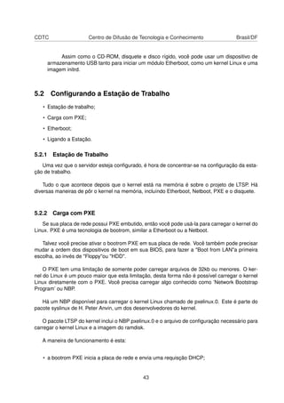 CDTC Centro de Difusão de Tecnologia e Conhecimento Brasil/DF
Assim como o CD-ROM, disquete e disco rígido, você pode usar um dispositivo de
armazenamento USB tanto para iniciar um módulo Etherboot, como um kernel Linux e uma
imagem initrd.
5.2 Conﬁgurando a Estação de Trabalho
• Estação de trabalho;
• Carga com PXE;
• Etherboot;
• Ligando a Estação.
5.2.1 Estação de Trabalho
Uma vez que o servidor esteja conﬁgurado, é hora de concentrar-se na conﬁguração da esta-
ção de trabalho.
Tudo o que acontece depois que o kernel está na memória é sobre o projeto de LTSP. Há
diversas maneiras de pôr o kernel na memória, incluíndo Etherboot, Netboot, PXE e o disquete.
5.2.2 Carga com PXE
Se sua placa de rede possui PXE embutido, então você pode usá-la para carregar o kernel do
Linux. PXE é uma tecnologia de bootrom, similar a Etherboot ou a Netboot.
Talvez você precise ativar o bootrom PXE em sua placa de rede. Você também pode precisar
mudar a ordem dos dispositivos de boot em sua BIOS, para fazer a "Boot from LAN"a primeira
escolha, ao invés de "Floppy"ou "HDD".
O PXE tem uma limitação de somente poder carregar arquivos de 32kb ou menores. O ker-
nel do Linux é um pouco maior que esta limitação, desta forma não é possível carregar o kernel
Linux diretamente com o PXE. Você precisa carregar algo conhecido como ’Network Bootstrap
Program’ ou NBP.
Há um NBP disponível para carregar o kernel Linux chamado de pxelinux.0. Este é parte do
pacote syslinux de H. Peter Anvin, um dos desenvolvedores do kernel.
O pacote LTSP do kernel inclui o NBP pxelinux.0 e o arquivo de conﬁguração necessário para
carregar o kernel Linux e a imagem do ramdisk.
A maneira de funcionamento é esta:
• a bootrom PXE inicia a placa de rede e envia uma requisção DHCP;
43
 