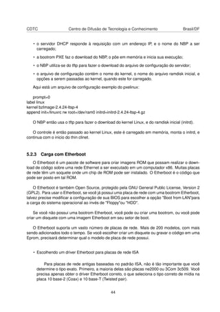 CDTC Centro de Difusão de Tecnologia e Conhecimento Brasil/DF
• o servidor DHCP responde à requisição com um endereço IP, e o nome do NBP a ser
carregado;
• a bootrom PXE faz o download do NBP, o põe em memória e inicia sua execução;
• o NBP utiliza-se do tftp para fazer o download do arquivo de conﬁguração do servidor;
• o arquivo de conﬁguração contém o nome do kernel, o nome do arquivo ramdisk inicial, e
opções a serem passadas ao kernel, quando este for carregado.
Aqui está um arquivo de conﬁguração exemplo do pxelinux:
prompt=0
label linux
kernel bzImage-2.4.24-ltsp-4
append init=/linuxrc rw root=/dev/ram0 initrd=initrd-2.4.24-ltsp-4.gz
O NBP então usa o tftp para fazer o download do kernel Linux, e do ramdisk inicial (initrd).
O controle é então passado ao kernel Linux, este é carregado em memória, monta o initrd, e
continua com o inicio do thin clinet.
5.2.3 Carga com Etherboot
O Etherboot é um pacote de software para criar imagens ROM que possam realizar o down-
load de código sobre uma rede Ethernet a ser executado em um computador x86. Muitas placas
de rede têm um soquete onde um chip de ROM pode ser instalado. O Etherboot é o código que
pode ser posto em tal ROM.
O Etherboot é também Open Source, protegido pela GNU General Public License, Version 2
(GPL2). Para usar o Etherboot, se você já possui uma placa de rede com uma bootrom Etherboot,
talvez precise modiﬁcar a conﬁguração de sua BIOS para escolher a opção "Boot from LAN"para
a carga do sistema operacional ao invés de "Floppy"ou "HDD".
Se você não possui uma bootrom Etherboot, você pode ou criar uma bootrom, ou você pode
criar um disquete com uma imagem Etherboot em seu setor de boot.
O Etherboot suporta um vasto número de placas de rede. Mais de 200 modelos, com mais
sendo adicionados todo o tempo. Se você escolher criar um disquete ou gravar o código em uma
Eprom, precisará determinar qual o modelo de placa de rede possui.
• Escolhendo um driver Etherboot para placas de rede ISA
Para placas de rede antigas baseadas no padrão ISA, não é tão importante que você
determine o tipo exato. Primeiro, a maioria delas são placas ne2000 ou 3Com 3c509. Você
precisa apenas obter o driver Etherboot correto, o que seleciona o tipo correto de mídia na
placa 10 base-2 (Coax) e 10 base-T (Twisted pair).
44
 