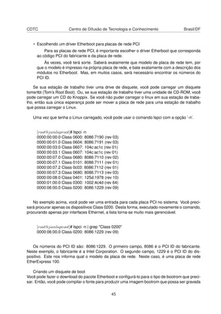 CDTC Centro de Difusão de Tecnologia e Conhecimento Brasil/DF
• Escolhendo um driver Etherboot para placas de rede PCI
Para as placas de rede PCI, é importante escolher o driver Etherboot que corresponda
ao código PCI do fabricante e da placa de rede.
Às vezes, você terá sorte. Saberá exatamente que modelo de placa de rede tem, por
que o modelo é impresso na própria placa de rede, e bate exatamente com a descrição dos
módulos no Etherboot. Mas, em muitos casos, será necessário encontrar os números do
PCI ID.
Se sua estação de trabalho tiver uma drive de disquete, você pode carregar um disquete
tomsrtbt (Tom’s Root Boot). Ou, se sua estação de trabalho tiver uma unidade de CD-ROM, você
pode carregar um CD do Knoppix. Se você não puder carregar o linux em sua estação de traba-
lho, então sua única esperança pode ser mover a placa de rede para uma estação de trabalho
que possa carregar o Linux.
Uma vez que tenha o Linux carregado, você pode usar o comando lspci com a opção ’-n’.
[root@jamlaproot]# lspci -n
0000:00:00.0 Class 0600: 8086:7190 (rev 03)
0000:00:01.0 Class 0604: 8086:7191 (rev 03)
0000:00:03.0 Class 0607: 104c:ac1c (rev 01)
0000:00:03.1 Class 0607: 104c:ac1c (rev 01)
0000:00:07.0 Class 0680: 8086:7110 (rev 02)
0000:00:07.1 Class 0101: 8086:7111 (rev 01)
0000:00:07.2 Class 0c03: 8086:7112 (rev 01)
0000:00:07.3 Class 0680: 8086:7113 (rev 03)
0000:00:08.0 Class 0401: 125d:1978 (rev 10)
0000:01:00.0 Class 0300: 1002:4c4d (rev 64)
0000:06:00.0 Class 0200: 8086:1229 (rev 09)
No exemplo acima, você pode ver uma entrada para cada placa PCI no sistema. Você preci-
sará procurar apenas os dispositivos Class 0200. Desta forma, executado novamente o comando,
procurando apenas por interfaces Ethernet, a lista torna-se muito mais gerenciável.
[root@jamlaproot]# lspci -n | grep "Class 0200"
0000:06:00.0 Class 0200: 8086:1229 (rev 09)
Os números do PCI ID são: 8086:1229. O primeiro campo, 8086 é o PCI ID do fabricante.
Neste exemplo, o fabricante é a Intel Corporation. O segundo campo, 1229 é o PCI ID do dis-
positivo. Este nos informa qual o modelo da placa de rede. Neste caso, é uma placa de rede
EtherExpress 100.
Criando um disquete de boot
Você pode fazer o download do pacote Etherboot e conﬁgurá-lo para o tipo de bootrom que preci-
sar. Então, você pode compilar o fonte para produzir uma imagem bootrom que possa ser gravada
45
 