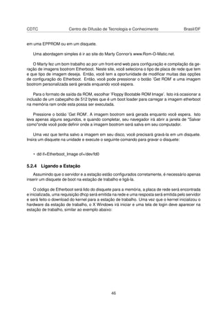 CDTC Centro de Difusão de Tecnologia e Conhecimento Brasil/DF
em uma EPPROM ou em um disquete.
Uma abordagem simples é ir ao site do Marty Connor’s www.Rom-O-Matic.net.
O Marty fez um bom trabalho ao por um front-end web para conﬁguração e compilação da ge-
ração de imagens bootrom Etherboot. Neste site, você seleciona o tipo de placa de rede que tem
e que tipo de imagem deseja. Então, você tem a oportunidade de modiﬁcar muitas das opções
de conﬁguração do Etherboot. Então, você pode pressionar o botão ’Get ROM’ e uma imagem
bootrom personalizada será gerada enquando você espera.
Para o formato de saída da ROM, escolhar ’Floppy Bootable ROM Image’. Isto irá ocasionar a
inclusão de um cabeçalho de 512 bytes que é um boot loader para carregar a imagem etherboot
na memória ram onde esta possa ser executada.
Pressione o botão ’Get ROM’. A imagem bootrom será gerada enquanto você espera. Isto
leva apenas alguns segundos, e quando completar, seu navegador irá abrir a janela de "Salvar
como"onde você pode deﬁnir onde a imagem bootrom será salva em seu computador.
Uma vez que tenha salvo a imagem em seu disco, você precisará gravá-la em um disquete.
Insira um disquete na unidade e execute o seguinte comando para gravar o disquete:
• dd if=Etherboot_Image of=/dev/fd0
5.2.4 Ligando a Estação
Assumindo que o servidor e a estação estão conﬁgurados corretamente, é necessário apenas
inserir um disquete de boot na estação de trabalho e ligá-la.
O código de Etherboot será lido do disquete para a memória, a placa de rede será encontrada
e inicializada, uma requisição dhcp será emitida na rede e uma resposta será emitida pelo servidor
e será feito o download do kernel para a estação de trabalho. Uma vez que o kernel inicializou o
hardware da estação de trabalho, o X Windows irá iniciar e uma tela de login deve aparecer na
estação de trabalho, similar ao exemplo abaixo:
46
 