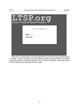 CDTC Centro de Difusão de Tecnologia e Conhecimento Brasil/DF
Neste ponto, você pode logar. Uma coisa importante a ter em mente é que você está logando
no servidor. Todos os comandos que você executar, estarão sendo executados no servidor, e
sua saída mostrada na estação de trabalho. Isto é o poder do X Windows. Você pode executar
qualquer programa que seja suportado pelo servidor.
47
 