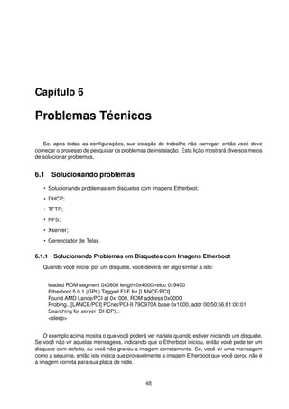 Capítulo 6
Problemas Técnicos
Se, após todas as conﬁgurações, sua estação de trabalho não carregar, então você deve
começar o processo de pesquisar os problemas de instalação. Esta lição mostrará diversos meios
de solucionar problemas.
6.1 Solucionando problemas
• Solucionando problemas em disquetes com imagens Etherboot;
• DHCP;
• TFTP;
• NFS;
• Xserver;
• Gerenciador de Telas.
6.1.1 Solucionando Problemas em Disquetes com Imagens Etherboot
Quando você iniciar por um disquete, você deverá ver algo similar a isto:
loaded ROM segment 0x0800 length 0x4000 reloc 0x9400
Etherboot 5.0.1 (GPL) Tagged ELF for [LANCE/PCI]
Found AMD Lance/PCI at 0x1000, ROM address 0x0000
Probing...[LANCE/PCI] PCnet/PCI-II 79C970A base 0x1000, addr 00:50:56:81:00:01
Searching for server (DHCP)...
<sleep>
O exemplo acima mostra o que você poderá ver na tela quando estiver iniciando um disquete.
Se você não vir aquelas mensagens, indicando que o Etherboot iniciou, então você pode ter um
disquete com defeito, ou você não gravou a imagem corretamente. Se, você vir uma mensagem
como a seguinte, então isto indica que provavelmente a imagem Etherboot que você gerou não é
a imagem correta para sua placa de rede.
48
 