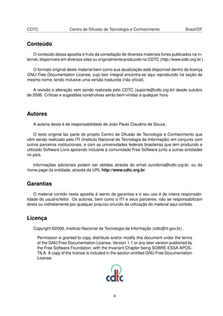 CDTC Centro de Difusão de Tecnologia e Conhecimento Brasil/DF
Conteúdo
O conteúdo dessa apostila é fruto da compilação de diversos materiais livres publicados na in-
ternet, disponíveis em diversos sites ou originalmente produzido no CDTC (http://www.cdtc.org.br.)
O formato original deste material bem como sua atualização está disponível dentro da licença
GNU Free Documentation License, cujo teor integral encontra-se aqui reproduzido na seção de
mesmo nome, tendo inclusive uma versão traduzida (não oﬁcial).
A revisão e alteração vem sendo realizada pelo CDTC (suporte@cdtc.org.br) desde outubro
de 2006. Críticas e sugestões construtivas serão bem-vindas a qualquer hora.
Autores
A autoria deste é de responsabilidade de João Paulo Claudino de Souza.
O texto original faz parte do projeto Centro de Difusão de Tecnologia e Conhecimento que
vêm sendo realizado pelo ITI (Instituto Nacional de Tecnologia da Informação) em conjunto com
outros parceiros institucionais, e com as universidades federais brasileiras que tem produzido e
utilizado Software Livre apoiando inclusive a comunidade Free Software junto a outras entidades
no país.
Informações adicionais podem ser obtidas através do email ouvidoria@cdtc.org.br, ou da
home page da entidade, através da URL http://www.cdtc.org.br.
Garantias
O material contido nesta apostila é isento de garantias e o seu uso é de inteira responsabi-
lidade do usuário/leitor. Os autores, bem como o ITI e seus parceiros, não se responsabilizam
direta ou indiretamente por qualquer prejuízo oriundo da utilização do material aqui contido.
Licença
Copyright ©2006, Instituto Nacional de Tecnologia da Informação (cdtc@iti.gov.br) .
Permission is granted to copy, distribute and/or modify this document under the terms
of the GNU Free Documentation License, Version 1.1 or any later version published by
the Free Software Foundation; with the Invariant Chapter being SOBRE ESSA APOS-
TILA. A copy of the license is included in the section entitled GNU Free Documentation
License.
4
 