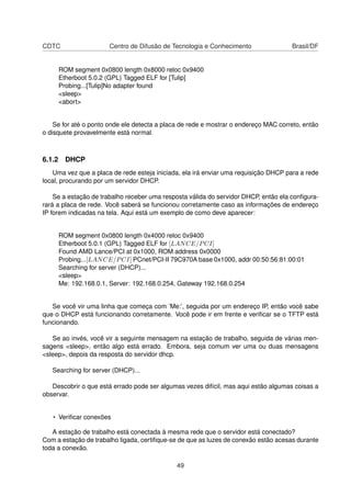 CDTC Centro de Difusão de Tecnologia e Conhecimento Brasil/DF
ROM segment 0x0800 length 0x8000 reloc 0x9400
Etherboot 5.0.2 (GPL) Tagged ELF for [Tulip]
Probing...[Tulip]No adapter found
<sleep>
<abort>
Se for até o ponto onde ele detecta a placa de rede e mostrar o endereço MAC correto, então
o disquete provavelmente está normal.
6.1.2 DHCP
Uma vez que a placa de rede esteja iniciada, ela irá enviar uma requisição DHCP para a rede
local, procurando por um servidor DHCP.
Se a estação de trabalho receber uma resposta válida do servidor DHCP, então ela conﬁgura-
rará a placa de rede. Você saberá se funcionou corretamente caso as informações de endereço
IP forem indicadas na tela. Aqui está um exemplo de como deve aparecer:
ROM segment 0x0800 length 0x4000 reloc 0x9400
Etherboot 5.0.1 (GPL) Tagged ELF for [LANCE/PCI]
Found AMD Lance/PCI at 0x1000, ROM address 0x0000
Probing...[LANCE/PCI] PCnet/PCI-II 79C970A base 0x1000, addr 00:50:56:81:00:01
Searching for server (DHCP)...
<sleep>
Me: 192.168.0.1, Server: 192.168.0.254, Gateway 192.168.0.254
Se você vir uma linha que começa com ’Me:’, seguida por um endereço IP, então você sabe
que o DHCP está funcionando corretamente. Você pode ir em frente e veriﬁcar se o TFTP está
funcionando.
Se ao invés, você vir a seguinte mensagem na estação de trabalho, seguida de várias men-
sagens <sleep>, então algo está errado. Embora, seja comum ver uma ou duas mensagens
<sleep>, depois da resposta do servidor dhcp.
Searching for server (DHCP)...
Descobrir o que está errado pode ser algumas vezes difícil, mas aqui estão algumas coisas a
observar.
• Veriﬁcar conexões
A estação de trabalho está conectada à mesma rede que o servidor está conectado?
Com a estação de trabalho ligada, certiﬁque-se de que as luzes de conexão estão acesas durante
toda a conexão.
49
 