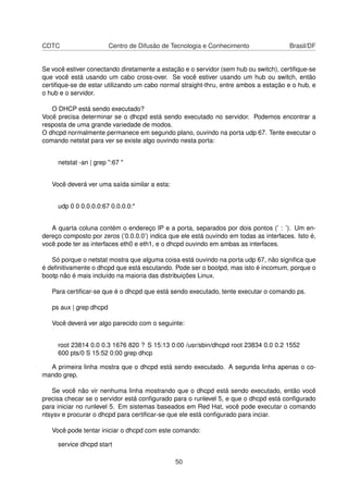 CDTC Centro de Difusão de Tecnologia e Conhecimento Brasil/DF
Se você estiver conectando diretamente a estação e o servidor (sem hub ou switch), certiﬁque-se
que você está usando um cabo cross-over. Se você estiver usando um hub ou switch, então
certiﬁque-se de estar utilizando um cabo normal straight-thru, entre ambos a estação e o hub, e
o hub e o servidor.
O DHCP está sendo executado?
Você precisa determinar se o dhcpd está sendo executado no servidor. Podemos encontrar a
resposta de uma grande variedade de modos.
O dhcpd normalmente permanece em segundo plano, ouvindo na porta udp 67. Tente executar o
comando netstat para ver se existe algo ouvindo nesta porta:
netstat -an | grep ":67 "
Você deverá ver uma saída similar a esta:
udp 0 0 0.0.0.0:67 0.0.0.0:*
A quarta coluna contém o endereço IP e a porta, separados por dois pontos (’ : ’). Um en-
dereço composto por zeros (’0.0.0.0’) indica que ele está ouvindo em todas as interfaces. Isto é,
você pode ter as interfaces eth0 e eth1, e o dhcpd ouvindo em ambas as interfaces.
Só porque o netstat mostra que alguma coisa está ouvindo na porta udp 67, não signiﬁca que
é deﬁnitivamente o dhcpd que está escutando. Pode ser o bootpd, mas isto é incomum, porque o
bootp não é mais incluído na maioria das distribuições Linux.
Para certiﬁcar-se que é o dhcpd que está sendo executado, tente executar o comando ps.
ps aux | grep dhcpd
Você deverá ver algo parecido com o seguinte:
root 23814 0.0 0.3 1676 820 ? S 15:13 0:00 /usr/sbin/dhcpd root 23834 0.0 0.2 1552
600 pts/0 S 15:52 0:00 grep dhcp
A primeira linha mostra que o dhcpd está sendo executado. A segunda linha apenas o co-
mando grep.
Se você não vir nenhuma linha mostrando que o dhcpd está sendo executado, então você
precisa checar se o servidor está conﬁgurado para o runlevel 5, e que o dhcpd está conﬁgurado
para iniciar no runlevel 5. Em sistemas baseados em Red Hat, você pode executar o comando
ntsysv e procurar o dhcpd para certiﬁcar-se que ele está conﬁgurado para inciar.
Você pode tentar iniciar o dhcpd com este comando:
service dhcpd start
50
 