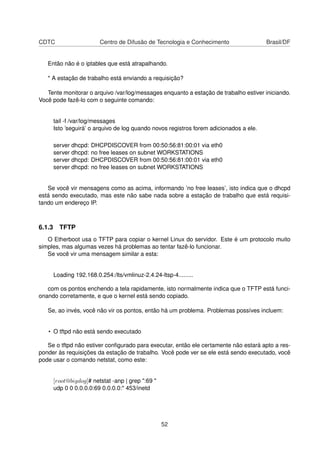 CDTC Centro de Difusão de Tecnologia e Conhecimento Brasil/DF
Então não é o iptables que está atrapalhando.
* A estação de trabalho está enviando a requisição?
Tente monitorar o arquivo /var/log/messages enquanto a estação de trabalho estiver iniciando.
Você pode fazê-lo com o seguinte comando:
tail -f /var/log/messages
Isto ’seguirá’ o arquivo de log quando novos registros forem adicionados a ele.
server dhcpd: DHCPDISCOVER from 00:50:56:81:00:01 via eth0
server dhcpd: no free leases on subnet WORKSTATIONS
server dhcpd: DHCPDISCOVER from 00:50:56:81:00:01 via eth0
server dhcpd: no free leases on subnet WORKSTATIONS
Se você vir mensagens como as acima, informando ’no free leases’, isto indica que o dhcpd
está sendo executado, mas este não sabe nada sobre a estação de trabalho que está requisi-
tando um endereço IP.
6.1.3 TFTP
O Etherboot usa o TFTP para copiar o kernel Linux do servidor. Este é um protocolo muito
simples, mas algumas vezes há problemas ao tentar fazê-lo funcionar.
Se você vir uma mensagem similar a esta:
Loading 192.168.0.254:/lts/vmlinuz-2.4.24-ltsp-4.........
com os pontos enchendo a tela rapidamente, isto normalmente indica que o TFTP está funci-
onando corretamente, e que o kernel está sendo copiado.
Se, ao invés, você não vir os pontos, então há um problema. Problemas possíves incluem:
• O tftpd não está sendo executado
Se o tftpd não estiver conﬁgurado para executar, então ele certamente não estará apto a res-
ponder às requisições da estação de trabalho. Você pode ver se ele está sendo executado, você
pode usar o comando netstat, como este:
[root@bigdog]# netstat -anp | grep ":69 "
udp 0 0 0.0.0.0:69 0.0.0.0:* 453/inetd
52
 