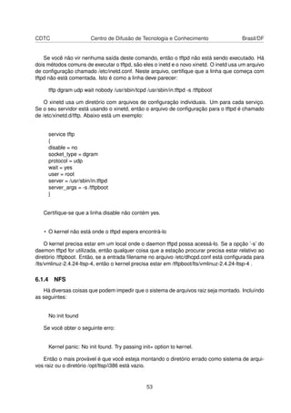 CDTC Centro de Difusão de Tecnologia e Conhecimento Brasil/DF
Se você não vir nenhuma saída deste comando, então o tftpd não está sendo executado. Há
dois métodos comuns de executar o tftpd, são eles o inetd e o novo xinetd. O inetd usa um arquivo
de conﬁguração chamado /etc/inetd.conf. Neste arquivo, certiﬁque que a linha que começa com
tftpd não está comentada. Isto é como a linha deve parecer:
tftp dgram udp wait nobody /usr/sbin/tcpd /usr/sbin/in.tftpd -s /tftpboot
O xinetd usa um diretório com arquivos de conﬁguração individuais. Um para cada serviço.
Se o seu servidor está usando o xinetd, então o arquivo de conﬁguração para o tftpd é chamado
de /etc/xinetd.d/tftp. Abaixo está um exemplo:
service tftp
{
disable = no
socket_type = dgram
protocol = udp
wait = yes
user = root
server = /usr/sbin/in.tftpd
server_args = -s /tftpboot
}
Certiﬁque-se que a linha disable não contém yes.
• O kernel não está onde o tftpd espera encontrá-lo
O kernel precisa estar em um local onde o daemon tftpd possa acessá-lo. Se a opção ’-s’ do
daemon tftpd for utilizada, então qualquer coisa que a estação procurar precisa estar relativo ao
diretório /tftpboot. Então, se a entrada ﬁlename no arquivo /etc/dhcpd.conf está conﬁgurada para
/lts/vmlinuz-2.4.24-ltsp-4, então o kernel precisa estar em /tftpboot/lts/vmlinuz-2.4.24-ltsp-4 .
6.1.4 NFS
Há diversas coisas que podem impedir que o sistema de arquivos raiz seja montado. Incluíndo
as seguintes:
No init found
Se você obter o seguinte erro:
Kernel panic: No init found. Try passing init= option to kernel.
Então o mais provável é que você esteja montando o diretório errado como sistema de arqui-
vos raiz ou o diretório /opt/ltsp/i386 está vazio.
53
 