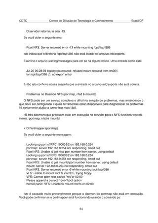 CDTC Centro de Difusão de Tecnologia e Conhecimento Brasil/DF
O servidor retornou o erro -13
Se você obter o seguinte erro:
Root-NFS: Server returned error -13 while mounting /opt/ltsp/i386
Isto indica que o diretório /opt/ltsp/i386 não está listado no arquivo /etc/exports.
Examine o arquivo /var/log/messages para ver se há algum indício. Uma entrada como esta:
Jul 20 00:28:39 bigdog rpc.mountd: refused mount request from ws004
for /opt/ltsp/i386 (/): no export entry
Então isto conﬁrma nossa suspeita que a entrada no arquivo /etc/exports não está correta.
Problemas no Daemon NFS (portmap, nfsd & mountd)
O NFS pode ser um serviço complexo e difícil na solução de problemas, mas entendendo o
que deve ser conﬁgurado e quais ferramentas estão disponíveis para diagnosticar os problemas
irá certamente ajudar a tornar isto mais fácil.
Há três daemons que precisam estar em execução no servidor para o NFS funcionar correta-
mente. portmap, nfsd e mountd.
• O Portmapper (portmap)
Se você obter a seguinte mensagem:
Looking up port of RPC 100003/2 on 192.168.0.254
portmap: server 192.168.0.254 not responding, timed out
Root-NFS: Unable to get nfsd port number from server, using default
Looking up port of RPC 100005/2 on 192.168.0.254
portmap: server 192.168.0.254 not responding, timed out
Root-NFS: Unable to get mountd port number from server, using default
mount: server 192.168.0.254 not responding, timed out
Root-NFS: Server returned error -5 while mounting /opt/ltsp/i386
VFS: unable to mount root fs via NFS, trying ﬂoppy.
VFS: Cannot open root device "nfs"or 02:00
Please append a correct "root="boot option
Kernel panic: VFS: Unable to mount root fs on 02:00
Isto é causado muito provavelmente porque o daemon do portmap não está em execução.
Você pode conﬁrmar se o portmapper está funcionando usando o comando ps:
54
 