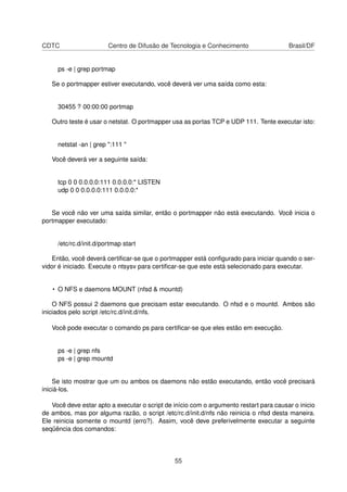 CDTC Centro de Difusão de Tecnologia e Conhecimento Brasil/DF
ps -e | grep portmap
Se o portmapper estiver executando, você deverá ver uma saída como esta:
30455 ? 00:00:00 portmap
Outro teste é usar o netstat. O portmapper usa as portas TCP e UDP 111. Tente executar isto:
netstat -an | grep ":111 "
Você deverá ver a seguinte saída:
tcp 0 0 0.0.0.0:111 0.0.0.0:* LISTEN
udp 0 0 0.0.0.0:111 0.0.0.0:*
Se você não ver uma saída similar, então o portmapper não está executando. Você inicia o
portmapper executado:
/etc/rc.d/init.d/portmap start
Então, você deverá certiﬁcar-se que o portmapper está conﬁgurado para iniciar quando o ser-
vidor é iniciado. Execute o ntsysv para certiﬁcar-se que este está selecionado para executar.
• O NFS e daemons MOUNT (nfsd & mountd)
O NFS possui 2 daemons que precisam estar executando. O nfsd e o mountd. Ambos são
iniciados pelo script /etc/rc.d/init.d/nfs.
Você pode executar o comando ps para certiﬁcar-se que eles estão em execução.
ps -e | grep nfs
ps -e | grep mountd
Se isto mostrar que um ou ambos os daemons não estão executando, então você precisará
iniciá-los.
Você deve estar apto a executar o script de início com o argumento restart para causar o inicio
de ambos, mas por alguma razão, o script /etc/rc.d/init.d/nfs não reinicia o nfsd desta maneira.
Ele reinicia somente o mountd (erro?). Assim, você deve preferivelmente executar a seguinte
seqüência dos comandos:
55
 