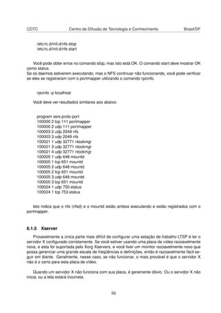 CDTC Centro de Difusão de Tecnologia e Conhecimento Brasil/DF
/etc/rc.d/init.d/nfs stop
/etc/rc.d/init.d/nfs start
Você pode obter erros no comando stop, mas isto está OK. O comando start deve mostrar OK
como status.
Se os daemos estiverem executando, mas o NFS continuar não funcionando, você pode veriﬁcar
se eles se registraram com o portmapper utilizando o comando rpcinfo.
rpcinfo -p localhost
Você deve ver resultados similares aos abaixo:
program vers proto port
100000 2 tcp 111 portmapper
100000 2 udp 111 portmapper
100003 2 udp 2049 nfs
100003 3 udp 2049 nfs
100021 1 udp 32771 nlockmgr
100021 3 udp 32771 nlockmgr
100021 4 udp 32771 nlockmgr
100005 1 udp 648 mountd
100005 1 tcp 651 mountd
100005 2 udp 648 mountd
100005 2 tcp 651 mountd
100005 3 udp 648 mountd
100005 3 tcp 651 mountd
100024 1 udp 750 status
100024 1 tcp 753 status
Isto indica que o nfs (nfsd) e o mountd estão ambos executando e estão registrados com o
portmapper.
6.1.5 Xserver
Provavelmente a única parte mais difícil de conﬁgurar uma estação de trabalho LTSP é ter o
servidor X conﬁgurado corretamente. Se você estiver usando uma placa de vídeo razoavelmente
nova, e esta for suportada pelo Xorg Xservers, e você tiver um monitor razoavelmente novo que
possa gerenciar uma grande escala de freqüências e deﬁnições, então é razoavelmente fácil se-
guir em diante. Geralmente, nesse caso, se não funcionar, o mais provável é que o servidor X
não é o certo para esta placa de vídeo.
Quando um servidor X não funciona com sua placa, é geramente óbvio. Ou o servidor X não
inicia, ou a tela estará incorreta.
56
 