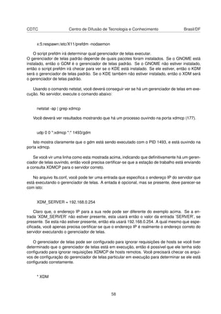 CDTC Centro de Difusão de Tecnologia e Conhecimento Brasil/DF
x:5:respawn:/etc/X11/prefdm -nodaemon
O script prefdm irá determinar qual gerenciador de telas executar.
O gerenciador de telas padrão depende de quais pacotes foram instalados. Se o GNOME está
instalado, então o GDM é o gerenciador de telas padrão. Se o GNOME não estiver instalado,
então o script prefdm irá checar para ver se o KDE está instalado. Se ele estiver, então o KDM
será o gerenciador de telas padrão. Se o KDE também não estiver instalado, então o XDM será
o gerenciador de telas padrão.
Usando o comando netstat, você deverá conseguir ver se há um gerenciador de telas em exe-
cução. No servidor, execute o comando abaixo:
netstat -ap | grep xdmcp
Você deverá ver resultados mostrando que há um processo ouvindo na porta xdmcp (177).
udp 0 0 *:xdmcp *:* 1493/gdm
Isto mostra claramente que o gdm está sendo executado com o PID 1493, e está ouvindo na
porta xdmcp.
Se você vir uma linha como esta mostrada acima, indicando que deﬁnitivamente há um geren-
ciador de telas ouvindo, então você precisa certiﬁcar-se que a estação de trabalho está enviando
a consulta XDMCP para o servidor correto.
No arquivo lts.conf, você pode ter uma entrada que especiﬁca o endereço IP do servidor que
está executando o gerenciador de telas. A entada é opcional, mas se presente, deve parecer-se
com isto:
XDM_SERVER = 192.168.0.254
Claro que, o endereço IP para a sua rede pode ser diferente do exemplo acima. Se a en-
trada ’XDM_SERVER’ não estiver presente, esta usará então o valor da entrada ’SERVER’, se
presente. Se esta não estiver presente, então ela usará 192.168.0.254. A qual mesmo que espe-
ciﬁcada, você apenas precisa certiﬁcar-se que o endereço IP é realmente o endereço correto do
servidor executando o gerenciador de telas.
O gerenciador de telas pode ser conﬁgurado para ignorar requisições de hosts se você tiver
determinado que o gerenciador de telas está em execução, então é possível que ele tenha sido
conﬁgurado para ignorar requisições XDMCP de hosts remotos. Você precisará checar os arqui-
vos de conﬁguração do gerenciador de telas particular em execução para determinar se ele está
conﬁgurado corretamente.
* XDM
58
 