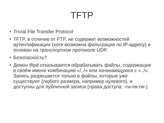 TFTP
●
Trivial File Transfer Protocol
●
TFTP, в отличие от FTP, не содержит возможностей
аутентификации (хотя возможна фильтрация по IP-адресу) и
основан на транспортном протоколе UDP.
●
Безопасность?
● Демон tftpd отказывается обрабатывать файлы, содержащие
в своём имени комбинацию «/../» или начинающуюся с «../».
Запись разрешается только в файлы, которые уже
существуют (любого размера, например нулевого), и
доступны для публичной записи (права доступа: -rw-rw-rw-).
 