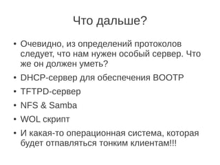 Что дальше?
● Очевидно, из определений протоколов
следует, что нам нужен особый сервер. Что
же он должен уметь?
● DHCP-сервер для обеспечения BOOTP
● TFTPD-сервер
● NFS & Samba
● WOL скрипт
● И какая-то операционная система, которая
будет отпавляться тонким клиентам!!!
 