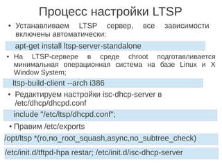 Процесс настройки LTSP
● На LTSP-сервере в среде chroot подготавливается
минимальная операционная система на базе Linux и X
Window System;
apt-get install ltsp-server-standalone
● Устанавливаем LTSP сервер, все зависимости
включены автоматически:
ltsp-build-client --arch i386
● Редактируем настройки isc-dhcp-server в
/etc/dhcp/dhcpd.conf
include "/etc/ltsp/dhcpd.conf";
● Правим /etc/exports
/opt/ltsp *(ro,no_root_squash,async,no_subtree_check)
/etc/init.d/tftpd-hpa restar; /etc/init.d/isc-dhcp-server
 