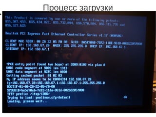 Процесс загрузки
● Клиент использует загрузку по сети с PXE, который по
протоколу DHCP получает свой ip-адрес и адрес
загрузочного сервера (LTSP-сервер). Загрузчик получает
ядро и initrd по протоколу TFTP с LTSP-сервера. Ядро
заново получает свой ip-адрес и адрес сервера, с
которого можно подключить корневую файловую
систему (подготовленное заранее в chroot), после чего
монтирует его по протоколу Network File System (NFS)
либо Network Block Device (NBD)
 