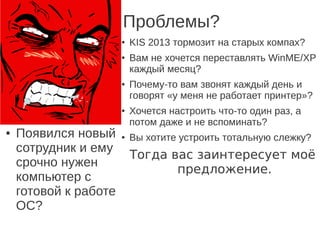 Проблемы?
● KIS 2013 тормозит на старых компах?
● Вам не хочется переставлять WinME/XP
каждый месяц?
● Почему-то вам звонят каждый день и
говорят «у меня не работает принтер»?
● Хочется настроить что-то один раз, а
потом даже и не вспоминать?
● Вы хотите устроить тотальную слежку?
Тогда вас заинтересует моё
предложение.
● Появился новый
сотрудник и ему
срочно нужен
компьютер с
готовой к работе
ОС?
● KIS 2013 тормозит на старых компах?
● Вам не хочется переставлять WinME/XP
каждый месяц?
● Почему-то вам звонят каждый день и
говорят «у меня не работает принтер»?
● Хочется настроить что-то один раз, а
потом даже и не вспоминать?
● Вы хотите устроить тотальную слежку?
Тогда вас заинтересует моё
предложение.
 
