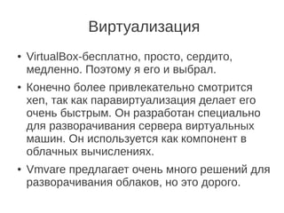 Виртуализация
● VirtualBox-бесплатно, просто, сердито,
медленно. Поэтому я его и выбрал.
● Конечно более привлекательно смотрится
xen, так как паравиртуализация делает его
очень быстрым. Он разработан специально
для разворачивания сервера виртуальных
машин. Он используется как компонент в
облачных вычислениях.
● Vmvare предлагает очень много решений для
разворачивания облаков, но это дорого.
 