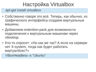 Настройка Virtualbox
● Собственно говоря это всё. Теперь, как обычно, из
графического интерфейса создаем виртуальные
машины.
● Добавляем extention-pack для возможности
подключения к виртуальным машинам через
rdesktop.
● Кто-то спросит: «Но как же так? А если на сервере
нет X-system, тогда как будет работать
виртуалбокс?»
apt-get install virtualbox
VBoxHeadless -s "Ubuntu"
 