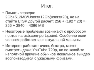 ● Память сервера:
2Gb+512MB*Users=12Gb(users=20), но на
стайте LTSP другой расчет: 256 + (192 * 20) =
256 + 3840 = 4096 MB
● Некоторые проблемы возникают с пробросом
портов на usb,com-port,sound. Особенно если
человек работает из виртуальной машины.
● Интернет работает очень быстро, можно
смотреть даже YouTube 720p, но по какой-то
непоятной причине обычное локальное выидео
воспоизводится с ужасными фризами.
Итог.
 