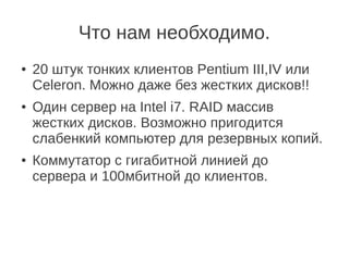 Что нам необходимо.
● 20 штук тонких клиентов Pentium III,IV или
Celeron. Можно даже без жестких дисков!!
● Один сервер на Intel i7. RAID массив
жестких дисков. Возможно пригодится
слабенкий компьютер для резервных копий.
● Коммутатор с гигабитной линией до
сервера и 100мбитной до клиентов.
 