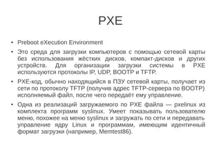 PXE
● Preboot eXecution Environment
● Это cреда для загрузки компьютеров с помощью сетевой карты
без использования жёстких дисков, компакт-дисков и других
устройств. Для организации загрузки системы в PXE
используются протоколы IP, UDP, BOOTP и TFTP.
● PXE-код, обычно находящийся в ПЗУ сетевой карты, получает из
сети по протоколу TFTP (получив адрес TFTP-сервера по BOOTP)
исполняемый файл, после чего передаёт ему управление.
● Одна из реализаций загружаемого по PXE файла — pxelinux из
комплекта программ syslinux. Умеет показывать пользователю
меню, похожее на меню syslinux и загружать по сети и передавать
управление ядру Linux и программам, имеющим идентичный
формат загрузки (например, Memtest86).
 