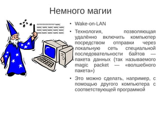Немного магии
● Wake-on-LAN
● Технология, позволяющая
удалённо включить компьютер
посредством отправки через
локальную сеть специальной
последовательности байтов —
пакета данных (так называемого
magic packet — «волшебного
пакета»)
● Это можно сделать, например, с
помощью другого компьютера с
соответствующей программой
 