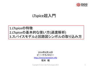 LTspice超入門
1.LTspiceの特徴
2.LTspiceの基本的な使い方(過渡解析)
3.スパイスモデルと回路図シンボルの取り込み方
1Copyright (C) Siam Bee Technologies 2014
2014年8月1...